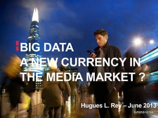 BIG DATA
A NEW CURRENCY IN
THE MEDIA MARKET ?
Hugues L. Rey – June 2013
 