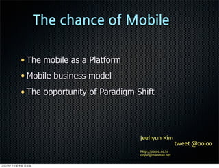 • The mobile as a Platform
          • Mobile business model
          • The opportunity of Paradigm Shift




                                         Jeehyun Kim
                                                              tweet @oojoo
                                         http://oojoo.co.kr
                                         oojoo@hanmail.net


	    	    	 
 