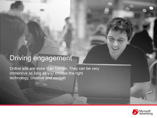 Driving engagement
Online ads are more than banner. They can be very
immersive as long as you choose the right
technology, creative and context
 