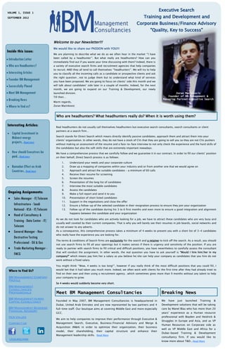 VOLUME 1, ISSUE 1
SEPTEMBER 2012




                                  Welcome to our Newsletter!!!
                                  We would like to share our PASSION with YOU!!!
Inside this issue:
                                  We are planning to describe what we do as we often hear in the market ‘’I have
                                  been called by a headhunter’’. But what really are headhunters? How can you
 Introduction Letter
                                  immediately find out if you waste your time discussing with them? Indeed, there is
 Who are Headhunters?            a variety of executive search firms and recruitment agencies that help companies
                                  to recruit; AND they all tend to call themselves ‘’headhunters’’. We will try to help
 Interesting Articles            you to classify all the incoming calls as a candidate or prospective clients and ask
                                  the right question…not to judge them but to understand what kind of services
 Founder BM Management
                                  you have been proposed. We are going to focus on clients’ side this month and we
 Successfully Placed             will talk about candidates’ side later in a couple of months. Indeed, for the next
                                  month, we are going to expand on our Training & Development, our newly
 Meet BM Management              launched division.                                                                                   Zoran Marinkovic
                                  Till then…                                                                                      Founder of BM Management &
 Breaking News                                                                                                               Managing Partner Executive Search
                                  Warm regards,
 Where to find us?               Zoran Marinkovic



                                    Who are headhunters? What headhunters really do? When it is worth using them?

Interesting Articles:               Real headhunters do not usually call themselves headhunters but executive search consultants, search consultants or client
                                    partners at a search firm…
    Capital Investment in
                                    Search stands for Direct Search which means directly identify passive candidates, approach them and attract them into your
     Mideast energy
                                    clients’ organization. In other words, they do not have a stock of CVs that they are going to sell you so they are not CVs pushers
     projects...Read more           without making an assessment of the resume and a face-to-face interview to not only check the experience and the hard skills of
                                    the candidates but also the soft skills that are extremely important nowadays.
    How should Executives be       We have a comprehensive process that we carefully follow and we guarantee it in our contract. In order to fill our clients’ position
     paid...Read more               on their behalf, Direct Search process is as follows:

                                        1.      Understand your needs and your corporate culture
    Ramadan Effect on Arab             2.      Draw up a mapping of companies within your industry and/or from another one that we would agree on
     Countries...Read more              3.      Approach and attract the suitable candidates – a minimum of 60 calls
                                        4.      Receive their resume for screening
                                        5.      Screen the resumes
                                        6.      Presentation of the long list of candidates
                                        7.      Interview the most suitable candidates
                                        8.      Assess the candidates
 Ongoing Assignments:                   9.      Make a full report and send it to you
  Sales Manager - IT/Telecom           10.     Presentation of short listed candidates
                                        11.     Support in the negotiations and close the offer
   Infrastructure - Saudi               12.     Ensure a follow-up of the selected candidate in their resignation process to ensure they join your organization
   National - KSA - IT/Telecom          13.     Follow up of the candidate during his 3 to 6 first months and even more to ensure a good integration and alignment
                                                happens between the candidate and your organization
  Head of Consultancy &
                                    As we do not look for candidates who are actively looking for a job, we have to attract these candidates who are very busy and
   Training - Data Center - IT/
                                    usually well coveted by their current companies. That is why you will barely see their resumes in job boards, social networks and
   Telecom                          do not answer to any adverts.
  General Manager - Non-           As a consequence, this comprehensive process takes a minimum of 4 weeks to present you with a short list of 3-4 candidates
                                    who really have the experience you are looking for.
   Destructive Testing
                                    The terms & conditions of Search firms are exclusivity for the search and a retainer to kick off the search. As a result, you should
   Professional - Oil & Gas         not use search firms to fill all your openings but it makes senses if there is urgency and sensitivity of the position. If you are
  Trade Marketing Manager -        ready to partner with search firms to fill critical and difficult positions, you have nevertheless to carefully assess the consultant
                                    that will conduct the assignment. In other words, the real question you have to ask yourself is “Would I hire him/her in my
   FMCG                             company?” which means pay him/her a salary as you believe he/she can help your company as candidates that you hire do not
                                    work without a fixed salary.

                                    You might think ‘’Wow, 4 weeks is too long!’’, however if you really think of the most difficult positions that you could fill, I

 Where to Find Us?                  would bet that it had taken you much more. Indeed, we often work with clients for the first time after they had already tried to
                                    find on their own and then using a recruitment agency…which sometimes gives more than 9 months without any talent to help
 BM Management Company              your company to grow.
 Profile
                                    So 4 weeks would suddenly become very short.
 BM Management
 Consultancies
 Professionals                      Meet BM Management Consultancies                                                         Breaking News
 BM Management Human
 Capital Consultancy                Founded in May 2007, BM Management Consultancies is headquartered in                     We   have   just   launched   Training   &
                                    Dubai, United Arab Emirates and are now represented by two partners and 4                Development solutions that will be taking
 BM Management Business             full-time staff. Our boutique aims at covering Middle East and more especially           care by Manel Blau who has more than 20
 Financial Advisory
                                    GCC.                                                                                     years’ experience as a Human resource
 Our Values                                                                                                                  professional with Boyden and Heidrick &
                                    We aim to help companies to improve their performance through Executive &
                                                                                                                             Struggles in Europe and Asia, and as VP
 Contact Us                         Management Search, Executive, Business/Financial Advisory and Merge &
                                                                                                                             Human Resources on Corporate side as
                                    Acquisition (M&A) in order to optimize their organization, their business
                                                                                                                             well as VP Middle East and Africa for a
                                    model,     their   shareholding,   their   capital   structure   and   enhance   their
                                                                                                                             Dubai-based   Training   &    Development
                                    Management leadership skills. Read More
                                                                                                                             consultancy firm. If you would like to
    Unsubscribe
                                                                                                                             know more about T&D...Read More
 
