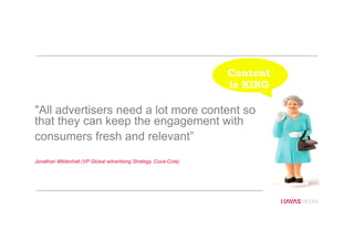 "All advertisers need a lot more content so
that they can keep the engagement with
consumers fresh and relevant”
Jonathan Mildenhall (VP Global advertising Strategy, Coca-Cola)
Content
is KING
 