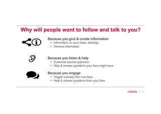Why will people want to follow and talk to you?
Because you give & curate information
•  Information on your ideas, ideology
•  General information
Because you listen & help
•  Customer service approach
•  Help & answer questions your fans might have
Because you engage
•  Trigger curiosity from non-fans
•  Help & answer questions from your fans
 