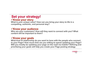 Set your strategy!
# Know your story
What is your unique voice? How can you bring your story to life in a
compelling, authentic, and personal way?
# Know your audience
Who are your customers? How will they want to connect with you? What
content will be important to them?
# Know your goals
What kind of relationship do you want to have with the people who connect
to your Page? How much time are you willing to spend updating your Page?
Will you mostly be updating your page on the road via mobile? Defining and
prioritizing your goals will help you create your Page posting strategy
12
3
 