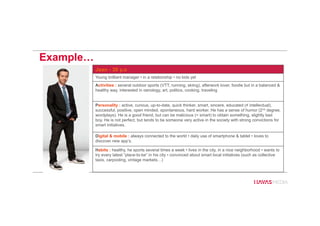 Example…
Jean - 30 y.o
Young brilliant manager • in a relationship • no kids yet
Activities : several outdoor sports (VTT, running, skiing), afterwork lover, foodie but in a balanced &
healthy way, interested in oenology, art, politics, cooking, traveling
Personality : active, curious, up-to-date, quick thinker, smart, sincere, educated (≠ intellectual),
successful, positive, open minded, spontaneous, hard worker. He has a sense of humor (2nd degree,
wordplays). He is a good friend, but can be malicious (= smart) to obtain something, slightly bad
boy. He is not perfect, but tends to be someone very active in the society with strong convictions for
smart initiatives.
Digital & mobile : always connected to the world • daily use of smartphone & tablet • loves to
discover new app’s.
Habits : healthy, he sports several times a week • lives in the city, in a nice neighborhood • wants to
try every latest “place-to-be” in his city • convinced about smart local initiatives (such as collective
taxis, carpooling, vintage markets…)
 