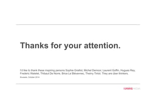 Thanks for your attention.
I’d like to thank these inspiring persons Sophie Graillot, Michel Demoor, Laurent Goffin, Hugues Rey,
Frederic Watelet, Thibaut De Norre, Brice Le Blévennec, Theirry Tinlot. They are über thinkers.
Brussels, October 2014
 