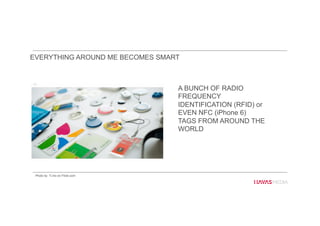 A BUNCH OF RADIO
FREQUENCY
IDENTIFICATION (RFID) or
EVEN NFC (iPhone 6)
TAGS FROM AROUND THE
WORLD
EVERYTHING AROUND ME BECOMES SMART
Photo by Ti.mo on Flickr.com
 