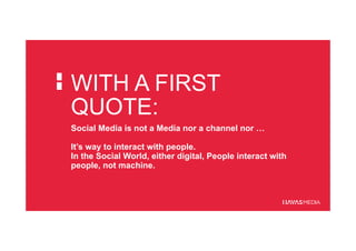 WITH A FIRST
QUOTE:
Social Media is not a Media nor a channel nor …
It’s way to interact with people.
In the Social World, either digital, People interact with
people, not machine.
 