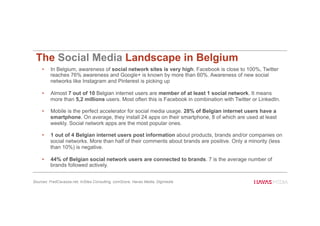 The Social Media Landscape in Belgium
•  In Belgium, awareness of social network sites is very high. Facebook is close to 100%, Twitter
reaches 76% awareness and Google+ is known by more than 60%. Awareness of new social
networks like Instagram and Pinterest is picking up
•  Almost 7 out of 10 Belgian internet users are member of at least 1 social network. It means
more than 5,2 millions users. Most often this is Facebook in combination with Twitter or LinkedIn.
•  Mobile is the perfect accelerator for social media usage. 28% of Belgian internet users have a
smartphone. On average, they install 24 apps on their smartphone, 8 of which are used at least
weekly. Social network apps are the most popular ones.
•  1 out of 4 Belgian internet users post information about products, brands and/or companies on
social networks. More than half of their comments about brands are positive. Only a minority (less
than 10%) is negative.
•  44% of Belgian social network users are connected to brands. 7 is the average number of
brands followed actively.
Sources: FredCavazza.net, InSites Consulting, comScore, Havas Media, Digimedia
35
 