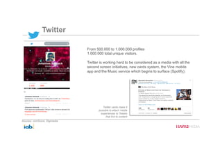 Twitter
From 500.000 to 1.000.000 profiles
1.000.000 total unique visitors.
Twitter is working hard to be considered as a media with all the
second screen initiatives, new cards system, the Vine mobile
app and the Music service which begins to surface (Spotify).
Twitter cards make it
possible to attach media
experiences to Tweets
that link to content
Sources: comScore, Digimedia
 
