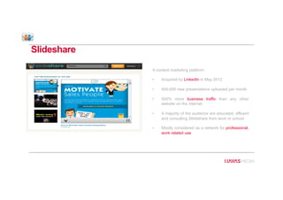 Slideshare
A content marketing platform:
•  Acquired by LinkedIn in May 2012
•  400,000 new presentations uploaded per month
•  500% more business traffic than any other
website on the internet
•  A majority of the audience are educated, affluent
and consulting Slideshare from work or school
•  Mostly considered as a network for professional,
work related use
 