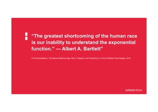 “The greatest shortcoming of the human race
is our inability to understand the exponential
function.” — Albert A. Bartlett”
In Erik Brynjolfsson, The Second Machine Age: Work, Progress, and Prosperity in a Time of Brilliant Technologies, 2014
 