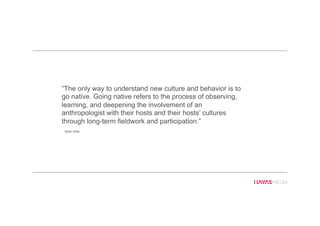 “The only way to understand new culture and behavior is to
go native. Going native refers to the process of observing,
learning, and deepening the involvement of an
anthropologist with their hosts and their hosts’ cultures
through long-term fieldwork and participation.”
Brian Solis
 