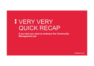 VERY VERY
QUICK RECAP
If you feel you need to embrace the Community
Management job
 