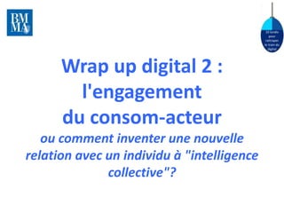 10 lundis 
pour 
rattraper 
le train du 
digital 
Wrap up digital 2 : 
l'engagement 
du consom-acteur 
ou comment inventer une nouvelle 
relation avec un individu à "intelligence 
collective"? 
 