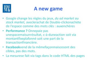 A new game                            10 lundis
                                                              pour
                                                           rattraper
                                                          le train du
                                                             digital

• Google change les règles du jeux, du ad market au
  stock market, aveclerachat de Double-clickonachète
  de l’espace comme des mots clés : auxenchères
• Performance ? Onnepaie pas
  unespacemaisunrésultat, c-à-duneaction soit via
  montantfixeplafonné soit une part de la
  transactionfinancière.
• Facebookvend de la mêmefaçonmaiscesont des
  cibles, pas des mots.
• La mesurese fait via tags dans le code HTML des pages
 