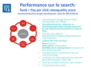 Performance sur le search:
  Rank = Pay per click ratexquality score                                  10 lundis
                                                                              pour
                                                                           rattraper
VousfixezlePay/click, Google lequalityscore (mix de 100 critères)         le train du
                                                                             digital


                      •   Une campagne Google Bing ou Yahoo
                          inclutd’autres sites affiliés.
                      •   Ilfautchoisirleréseau, leformat, les
                          lieux/languesparceque Google neconnait
                          pas de frontièrescontrairement à Yahoo et
                          Bing.
                      •   Pour des sites comme
                          MaasMechelenVillageouShoppingFactory,
                          c’est important.
                      •   Lechoix des mots est vital:
                          Shoes: trèscher
                          Mens Shoes: unpeumoins
                          Red Nike mens running shoes: moinscher et
                          plus forteconversion
                      •   Leprixvarieaussi si onprend les mots au
                          sensstrictoularge
                      •   Unefoischoisi, faitesapparaître les mots clés
                          dans votre annonce , votre URL
                      •   Crééz de multiples annonces: split analysis
                      •   Onnepaieques’ily a action
 