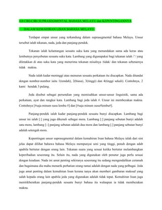 4.0 CIRI-CIRI SUPRASEGMENTAL BAHASA MELAYU dan KEPENTINGANNYA

   DALAM KEMAHIRAN LISAN BAHASA MELAYU.

         Terdapat empat unsur yang terkandung dalam suprasegmental bahasa Melayu. Unsur
tersebut ialah tekanan, nada, jeda dan panjang-pendek.

         Tekanan ialah kelantangan sesuatu suku kata yang menandakan sama ada keras atau
lembutnya penyebutan sesuatu suku kata. Lambang yang digunapakai bagi tekanan ialah /’/ yang
diletakkan di atas suku kata yang menerima tekanan misalnya /tidak/ dan tekanan sebenarnya
tidak makna.

         Nada ialah kadar meninggi atau menurun sesuatu perkataan itu diucapkan. Nada ditandai
dengan nombor-nombor iaitu 1(rendah), 2(biasa), 3(tinggi) dan 4(tinggi sekali). Contohnya, 2
kami hendak 3 pulang.

         Jeda disebut sebagai persendian yang memisahkan unsur-unsur linguistik, sama ada
perkataan, ayat dan rangkai kata. Lambang bagi jeda ialah #. Unsur ini membezakan makna.
Contohnya [#saja minum susu lembu #] dan [#saja minum susu#lembu#].

         Panjang-pendek ialah kadar panjang-pendek sesuatu bunyi diucapkan. Lambang bagi
unsur ini ialah [:] yang juga dikenali sebagai mora. Lambang [:] panjang sebutan bunyi adalah
satu mora, lambang [::] panjang sebutan adalah dua mora dan lambang [.] panjang sebutan bunyi
adalah setengah mora.

         Kepentingan unsur suprasegmental dalam kemahiran lisan bahasa Melayu ialah dari sini
jelas dapat dilihat bahawa bahasa Melayu mempunyai seni yang tinggi, penuh dengan adab
apabila bertutur dengan orang lain. Tekanan suara yang sesuai ketika bertutur melambangkan
keperibadian seseorang itu. Selain itu, nada yang digunakan oleh penutur juga perlu sesuai
dengan keadaan. Nada ini amat penting sekiranya seseorang itu sedang mengendalikan ceramah
dan bagaimana dia mahu menarik perhatian orang ramai adalah dengan nada yang pelbagai. Jeda
juga amat penting dalam kemahiran lisan kerana ianya akan memberi gambaran maksud yang
salah kepada orang lain apabila jeda yang digunakan adalah tidak tepat. Kemahiran lisan juga
menitikberatkan panjang-pendek sesuatu bunyi bahasa itu walaupun ia tidak membezakan
makna.
 