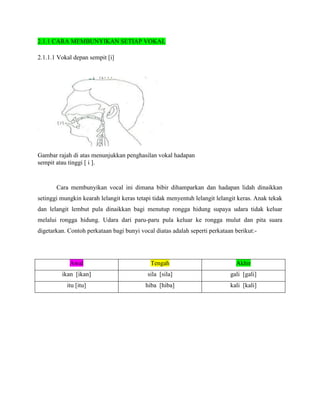 2.1.1 CARA MEMBUNYIKAN SETIAP VOKAL

2.1.1.1 Vokal depan sempit [i]




Gambar rajah di atas menunjukkan penghasilan vokal hadapan
sempit atau tinggi [ i ].


       Cara membunyikan vocal ini dimana bibir dihamparkan dan hadapan lidah dinaikkan
setinggi mungkin kearah lelangit keras tetapi tidak menyentuh lelangit lelangit keras. Anak tekak
dan lelangit lembut pula dinaikkan bagi menutup rongga hidung supaya udara tidak keluar
melalui rongga hidung. Udara dari paru-paru pula keluar ke rongga mulut dan pita suara
digetarkan. Contoh perkataan bagi bunyi vocal diatas adalah seperti perkataan berikut:-




            Awal                            Tengah                            Akhir
         ikan [ikan]                       sila [sila]                      gali [gali]
           itu [itu]                      hiba [hiba]                       kali [kali]
 
