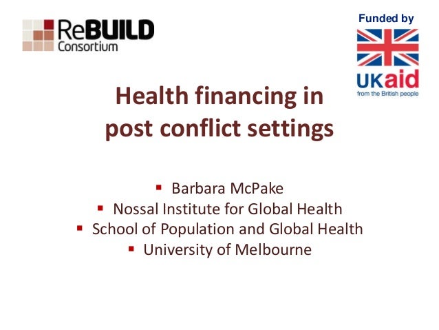 Funded by
Health financing in
post conflict settings
 Barbara McPake
 Nossal Institute for Global Health
 School of Pop...
