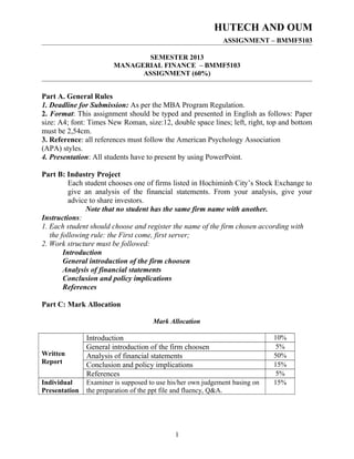 HUTECH AND OUM
ASSIGNMENT – BMMF5103
SEMESTER 2013
MANAGERIAL FINANCE – BMMF5103
ASSIGNMENT (60%)
Part A. General Rules
1. Deadline for Submission: As per the MBA Program Regulation.
2. Format: This assignment should be typed and presented in English as follows: Paper
size: A4; font: Times New Roman, size:12, double space lines; left, right, top and bottom
must be 2,54cm.
3. Reference: all references must follow the American Psychology Association
(APA) styles.
4. Presentation: All students have to present by using PowerPoint.
Part B: Industry Project
Each student chooses one of firms listed in Hochiminh City’s Stock Exchange to
give an analysis of the financial statements. From your analysis, give your
advice to share investors.
Note that no student has the same firm name with another.
Instructions:
1. Each student should choose and register the name of the firm chosen according with
the following rule: the First come, first server;
2. Work structure must be followed:
Introduction
General introduction of the firm choosen
Analysis of financial statements
Conclusion and policy implications
References
Part C: Mark Allocation
Mark Allocation
Written
Report
Introduction 10%
General introduction of the firm choosen 5%
Analysis of financial statements 50%
Conclusion and policy implications 15%
References 5%
Individual
Presentation
Examiner is supposed to use his/her own judgement basing on
the preparation of the ppt file and fluency, Q&A.
15%
1
 