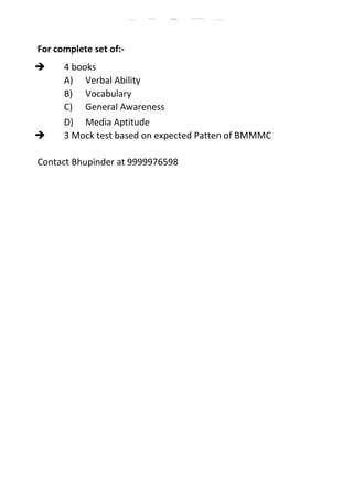 For complete set of:-
 4 books
A) Verbal Ability
B) Vocabulary
C) General Awareness
D) Media Aptitude
 3 Mock test based on expected Patten of BMMMC
Contact Bhupinder at 9999976598
BMMMC Sample Papers BMMMC Question Paper BMMMC Previous Year Questions/with Solution
BMMMC Model Paper BMMMC Exam Papers BMMMC Exam Question papers
 
