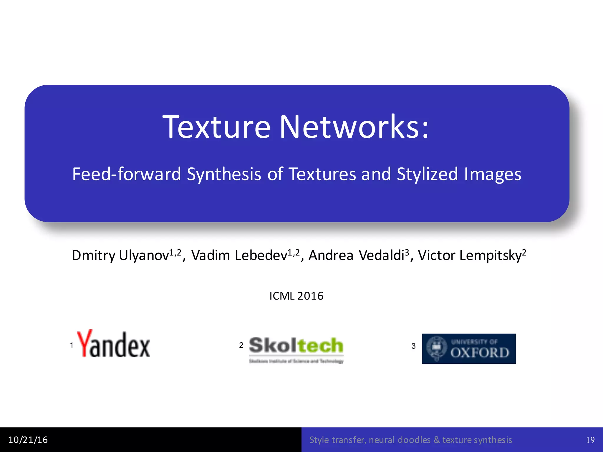 Texture	Networks:
Feed-forward	Synthesis	of	Textures	and	Stylized	Images
Dmitry	Ulyanov1,2,	Vadim	Lebedev1,2,	Andrea	Vedaldi3,	Victor	Lempitsky2
10/21/16 Style	transfer,	neural	doodles	&	texture	synthesis 19
ICML	2016
1 2 3
 