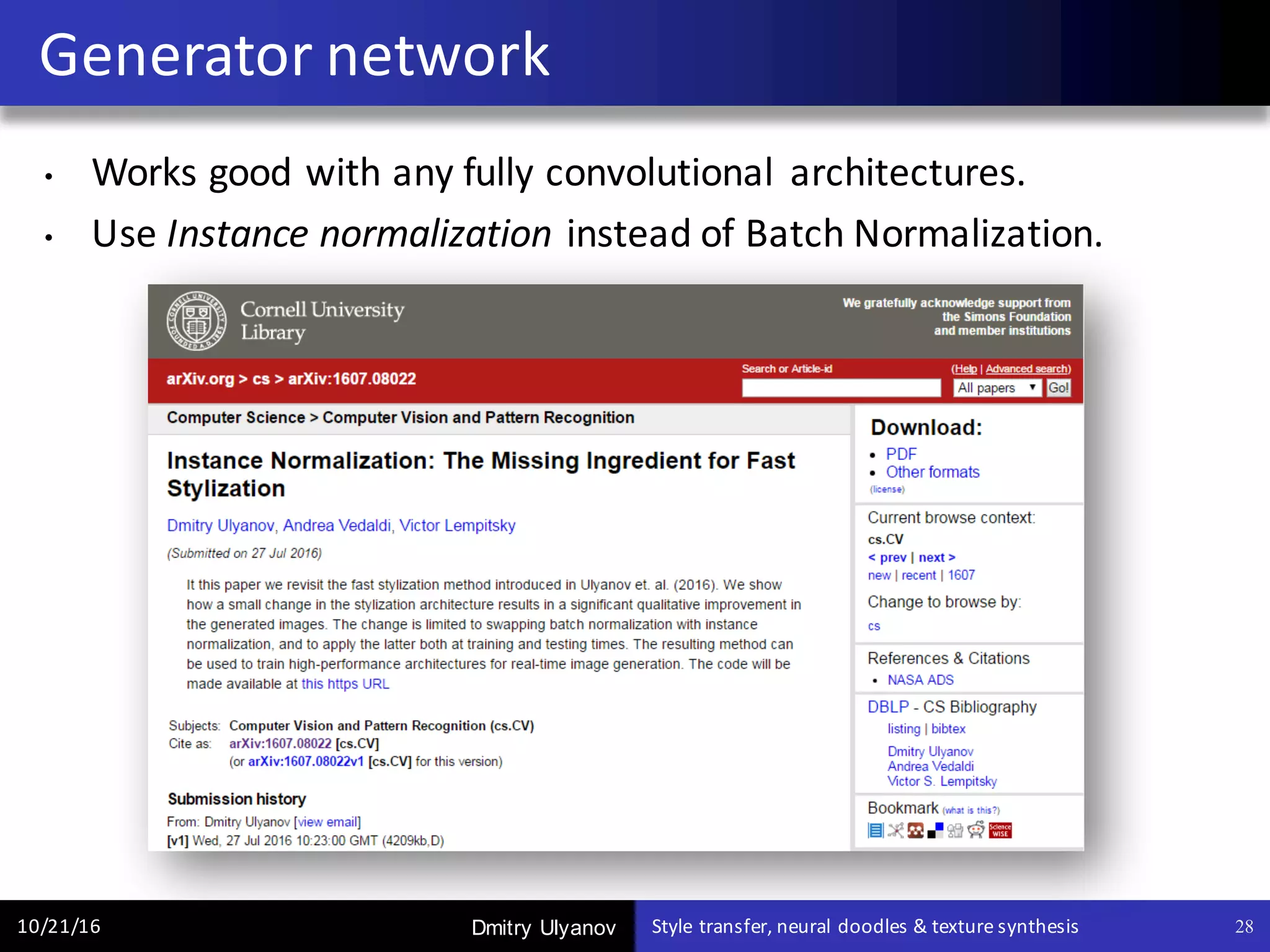 Dmitry Ulyanov
Generator	network
10/21/16 Style	transfer,	neural	doodles	&	texture	synthesis 28
• Works	good	with	any	fully	convolutional	 architectures.
• Use	Instance	normalization instead	of	Batch	Normalization.	
 