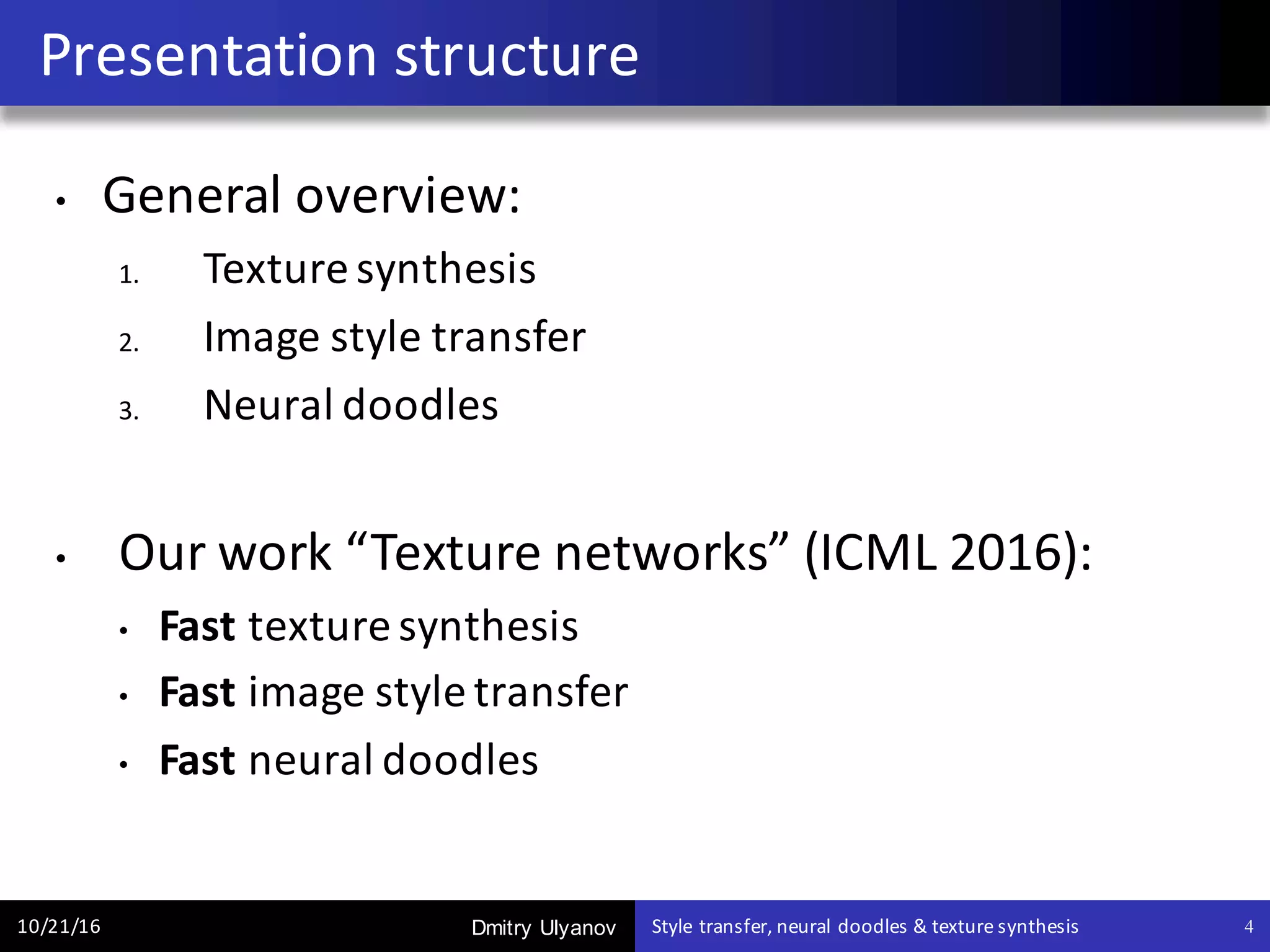 Dmitry Ulyanov
• General	overview:
1. Texture	synthesis
2. Image	style	transfer
3. Neural	doodles
• Our	work	“Texture	networks”	(ICML	2016):
• Fast texture	synthesis	
• Fast image	style	transfer
• Fast neural	doodles
Presentation	structure
10/21/16 Style	transfer,	neural	doodles	&	texture	synthesis 4
 