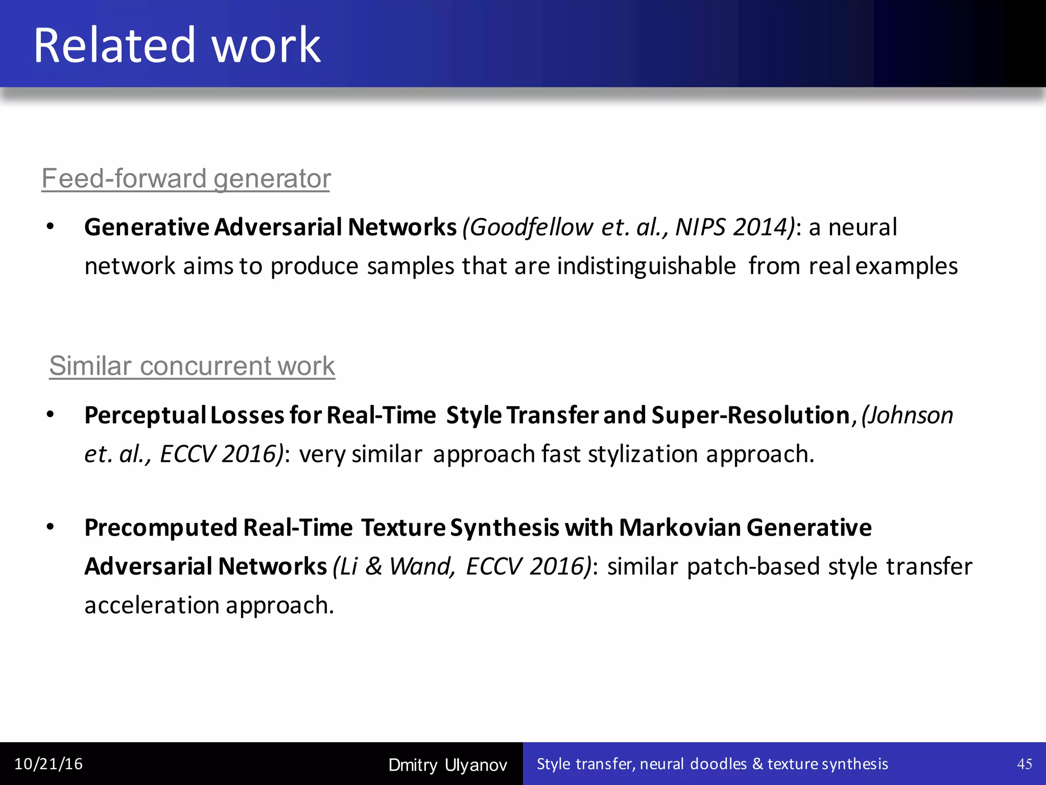Dmitry Ulyanov
• Generative	Adversarial	Networks (Goodfellow et.	al.,	NIPS	2014):	a	neural	
network	aims	to	produce	samples	that	are	indistinguishable	 from	real	examples
• Perceptual	Losses	for	Real-Time	Style	Transfer	and	Super-Resolution,	(Johnson	
et.	al.,	ECCV	2016): very	similar	approach	fast	stylization	approach.
• Precomputed	Real-Time	Texture	Synthesis	with	Markovian	Generative	
Adversarial	Networks	(Li	&	Wand,	ECCV	2016):	similar	patch-based	style	transfer	
acceleration	approach.	
Related	work
10/21/16 Style	transfer,	neural	doodles	&	texture	synthesis 45
Similar concurrent work
Feed-forward generator
 