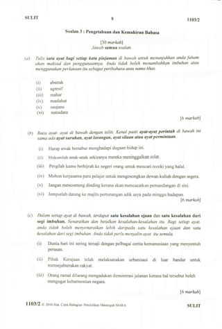 SULIT 8 1103/2
Soalan 3 : Pengetahuan dan Kemahiran Bahasa
[30 markah]
Jawab semua soalan.
(a) Tulis satu ayat bagi setiap kata pinjaman di bawah untuk menunjukkan anda faham
akan maksud dan penggunaannya. Anda tidak boleh menambahkan imbuhan atau
menggunakan perkataan itu sebagai peribahasa atau nama khas.
(i) abstrak
(ii) agresif
(iii) mahar
(iv) maslahat
(v) saujana
(vi) sutradara
[6 markah]
(.b) Baca ayat- ayat di bawah dengan teliti. Kenal pasti ayat-ayat perintah di bawah ini
sama ada ayat suruhan, ayat larangan, ayat silaan atau ayat permintaan.
(i) Harap awak bersabar menghadapi dugaan hidup ini.
({}) H v i k v i m l a h anak-anak sekiranya mereka meninggalkan Splat:
(iii) Pergilah kamu berhijrah ke negeri orang untuk mencari rezeki yang halal.
(iv) Mohon kerjasama para pelajar untuk mengosongkan dewan kuliah dengan segera.
(v) Jangan menconteng dinding kerana akan mencacatkan pemandangan di sini.
(vi) Jemputlah datang ke majlis pertunangan adik saya pada minggu hadapan.
[6 markahjl
(c) Dalam setiap ayat di bawah, terdapat satu kesalahan ejaan dan satu kesalahan dari
segi imbuhan. Senaraikan dan betulkan kesalahan-kesalahan itu. Bagi setiap ayat,
anda tidak boleh menyenaraikan lebih daripada satu kesalahan ejaan dan satu
kesalahan dari segi imbuhan. Anda tidak perlu menyalin ayat itu semula.
(i) Dunia hari ini sering tersaji dengan pelbagai cerita kemanusiaan yang menyentuh
perasan.
(ii) Pihak Kerajaan telah melaksanakan urbanisasi di luar bandar untuk
mensejahterakan rakyat.
(iii) Orang ramai dilarang mengadakan demontrasi jalanan kerana hal tersebut boleh
mengugat keharmonian negara.
[6 markah]
1 1 0 3 / 2 © 2016 Hak Cipta Bahagian Pendidikan Menengah MARA SULIT
 