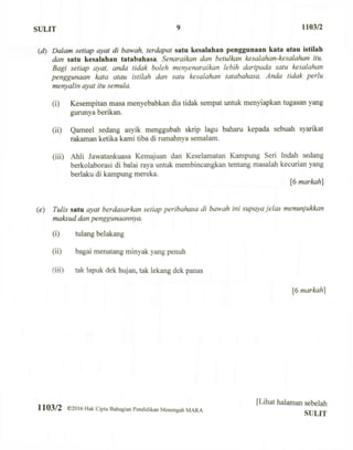 SULIT 9 1103/2
(d) Dalam setiap ayat di bawah, terdapal satu kesalahan penggunaan kata atau istilah
dan satu kesalahan tatabahasa. Senaraikan dan betulkan kesalahan-kesalahan itu.
Bagi setiap ayat, anda tidak boleh menyenaraikan lebih daripada satu kesalahan
penggunaan kata atau istilah dan satu kesalahan tatabahasa. Anda tidak perlu
menyalin ayat itu semula.
(i) Kesempitan masa menyebabkan dia tidak sempat untuk menyiapkan tugasan yang
gurunya berikan.
(ii) Qameel sedang asyik menggubah skrip lagu baharu kepada sebuah syarikat
rakaman ketika kami tiba di rumahnya semalam.
(iii) Ahli Jawatankuasa Kemajuan dan Keselamatan Kampung Seri Indah sedang
berkolaborasi di balai raya untuk membincangkan tentang masalah kecurian yang
berlaku di kampung mereka.
[6 markah]
(e) Tulis satu ayat berdasarkan setiap peribahasa di bawah ini supaya jelas menunjukkan
maksud dan penggunaannya.
(i) tulang belakang
(ii) bagai menatang minyak yang penuh
(iii) tak lapuk dek hujan, tak lekang dek panas
[6 markah]
1103/2 ©2016 Hak Cipta Bahagian Pendidikan Menengah MARA
[Lihat halaman sebelah
SULIT
 