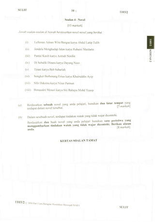 SULIT
1103/2
Soalan 4 : Novel
[ 15 markah]
Jawah soalan-soalan di haw ah berdasarkan novel-novel yang berikut.
(i) Leftenan Adnan Wira Bangsa karya Abdul Latip Talib
(ii) Jendela Menghadap Jalan karya Ruhaini Matdarin
(iii) Pantai Kasih karya Azmah Nordin
(iv) Di Sebalik Dinara karya Dayang Noor
(v) Tirani karya Beb Sabariah
(vi) Songket Berbenang Emas karya Khairuddin Ayip
(vii) Silir Daksina karya Nizar Parrnan
(viii) Bimasakti Menari karya Siti Rahayu Mohd Yusop
(a) Berdasarkan sebuah novel yang anda pelajari, huraikan dua latar tempa^yang
terdapat dalam novel tersebut.
(b) Dalam sesebuah novel, terdapat tindakan watak yang tidak wajar dicontohi.
Berdasarkan dua buah novel yang anda pelajari huraikan satu peristiwa yang
menggambarkan tindakan watak yang tidak wajar dicontoh.. Ik-nkan alasan
anda.
KERTAS SOALAN TAMAT
1 1 0 3 / 2 2016 Hak Cipta Bahagian Pendidikan Menengah
SULIT
 