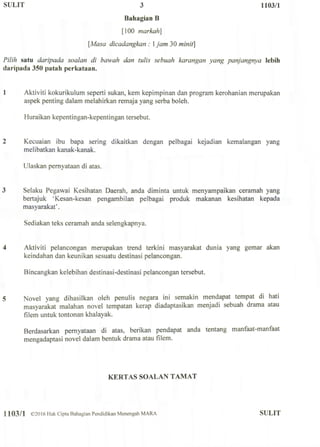 SULIT 3 1103/1
Bahagian B
[100 markah]
[.Masa dicadangkan : 1 jam 30 minit]
Pilih satu daripada soalan di bawah dan tulis sebuah karangan yang panjangnya lebih
daripada 350 patah pcrkataan.
1 Aktiviti kokurikulum seperti sukan, kem kepimpinan dan program kerohanian merupakan
aspek penting dalam melahirkan remaja yang serba boleh.
Huraikan kepentingan-kepentingan tersebut.
2 Kecuaian ibu bapa sering dikaitkan dengan pelbagai kejadian kemalangan yang
melibatkan kanak-kanak.
Ulaskan pernyataan di atas.
3 Selaku Pegawai Kesihatan Daerah, anda diminta untuk menyampaikan ceramah yang
bertajuk 'Kesan-kesan pengambilan pelbagai produk makanan kesihatan kepada
masyarakat'.
Sediakan teks ceramah anda selengkapnya.
4 Aktiviti pelancongan merupakan trend terkini masyarakat dunia yang gemar akan
keindahan dan keunikan sesuatu destinasi pelancongan.
Bincangkan kelebihan destinasi-destinasi pelancongan tersebut.
5 Novel yang dihasilkan oleh penulis negara ini semakin mendapat tempat di hati
masyarakat malahan novel tempatan kerap diadaptasikan menjadi sebuah drama atau
filem untuk tontonan khalayak.
Berdasarkan pernyataan di atas, berikan pendapat anda tentang manfaat-manfaat
mengadaptasi novel dalam bentuk drama atau filem.
KERTAS SOALAN TAMAT
1103/1 ©2016 Hak Cipta Bahagian Pendidikan Menengah MARA SULIT
 