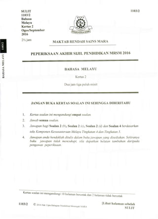 SULIT 1103/2
1103/2
Bahasa
Melayu
Kertas 2
Ogos/September
2016
2!/2jam
MAKTAB RENDAH SAINS MARA
PEPERIKSAAN AKHIR SIJIL PENDIDIKAN MRSM 2016
BAHASA MELAYU
Kertas 2
Dua jam tiga puluh minit
JANGAN BUKA KERTAS SOALAN INI SEHINGGA DIBERITAHU
1. Kertas soalan ini mengandungi empat soalan.
2. Jawab semua soalan.
3. Jawapan bagi Soalan 2 (b Soalan 2 (c), Soalan 2 (d) dan Soalan 4 berdasarkan
teks Komponen Kesusasteraan Melayu Tingkatan 4 dan Tingkatan 5.
4. Jawapan anda hendaklah ditulis dalam buku jawapan yang disediakan. Sekiranya
buku jawapan tidak mencukupi, sila dapatkan helaian tambahan daripada
pengawas peperiksaan.
1103/2 © 2 0 1 6 Hak Cipia Bahagian Pendidikan Menengah MARA ' U h a t h i
" a n , a n
"
 