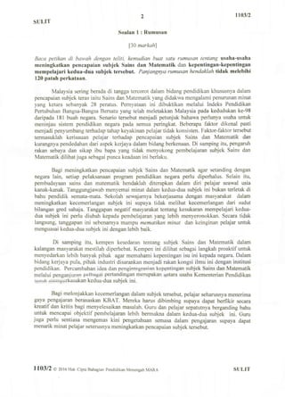 SULIT
2 1103/2
Soalan 1 : Rumusan
[30 markah]
Baca petikan di bawah dengan teliti, kemudian buat satu rumusan tentang usaha-usaha
meningkatkan pcncapaian subjek Sains dan Matematik dan kepentingan-kepentingan
mempelajari kedua-dua subjek tersebut. Panjangnya rumusan hendaklah tidak mclebihi
120 patah perkataan.
Malaysia sering berada di tangga tercorot dalam bidang pendidikan khususnya dalam
pencapaian subjek teras iaitu Sains dan Matematik yang didakwa mengalami penurunan minat
yang ketara sebanyak 28 peratus. Pernyataan ini dibuktikan melalui Indeks Pendidikan
Pertubuhan Bangsa-Bangsa Bersatu yang telah meletakkan Malaysia pada kedudukan ke-98
daripada 181 buah negara. Senario tersebut menjadi petunjuk bahawa perlunya usaha untuk
meninjau sistem pendidikan negara pada semua peringkat. Beberapa faktor dikenal pasti
menjadi penyumbang terhadap tahap keyakinan pelajar tidak konsisten. Faktor-faktor tersebut
termasuklah kerisauan pelajar terhadap pencapaian subjek Sains dan Matematik darr
kurangnya pendedahan dari aspek kerjaya dalam bidang berkenaan. Di samping itu, pengaruh
rakan sebaya dan sikap ibu bapa yang tidak menyokong pembelajaran subjek Sains dan
Matematik dilihat juga sebagai punca keadaan ini berlaku.
Bagi meningkatkan pencapaian subjek Sains dan Matematik agar setanding dengan
negara lain, setiap pelaksanaan program pendidikan negara perlu diperhalus. Selain itu,
pembudayaan sains dan matematik hendaklah diterapkan dalam diri pelajar seawal usia
kanak-kanak. Tanggungjawab menyemai minat dalam kedua-dua subjek ini bukan terletak di
bahu pendidik semata-mata. Sekolah sewajarnya bekerjasama dengan masyarakat dalam
meningkatkan kecemerlangan subjek ini supaya tidak melihat kecemerlangan dari sudut
bilangan gred sahaja. Tanggapan negatif masyarakat tentang kesukaran mempelajari kedua-
dua subjek ini perlu diubah kepada pembelajaran yang lebih menyeronokkan. Secara tidak
langsung, tanggapan ini sebenarnya mampu mematikan minat dan keinginan pelajar untuk
menguasai kedua-dua subjek ini dengan lebih baik.
Di samping itu, kempen kesedaran tentang subjek Sains dan Matematik dalam
kalangan masyarakat mestilah diperhebat. Kempen ini dilihat sebagai langkah proaktif untuk
menyedarkan lebih banyak pihak agar memahami kepentingan isu ini kepada negara. Dalam
bidang kerjaya pula, pihak industri disarankan menjadi rakan kongsi ilmu ini dengan institusi
pendidikan. Percambahan idea dan pengintegrao»»n kepentingan subjek Sains dan Matematik
melalui penganjuran pertandingan merupakan qjitara usaha Kementerian Pendidikan
pw^w^rkasakan kedua-dua subjek ini.
Bagi melonjakkan kecemerlangan dalam subjek tersebut, pelajar seharusnya menerima
gaya pengajaran berasaskan KBAT. Mereka harus dibimbing supaya dapat berfikir secara
kreatit dan kritis bagi menyelesaikan masalah. Guru dan pelajar sepatutnya berganding bahu
untuk mencapai objektif pembelajaran lebih bermakna dalam kedua-dua subjek ini. Guru
juga perlu sentiasa mengemas kini pengetahuan semasa dalam pengajaran supaya dapat
menarik minat pelajar seterusnya meningkatkan pencapaian subjek tersebut.
1103/2 © 2 0 1 6 Hak Cipta Bahagian Pendidikan Menengah MARA SULIT
 