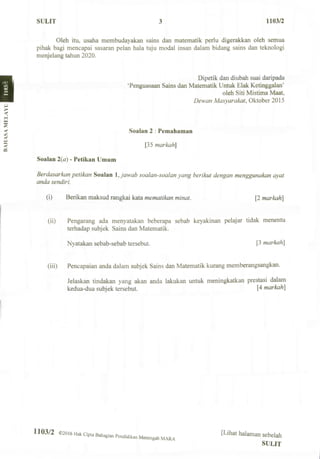 SULIT 3 1103/2
Oleh itu, usaha membudayakan sains dan matematik perlu digerakkan oleh semua
pihak bagi mencapai sasaran pelan hala tuju modal insan dalam bidang sains dan teknologi
menjelang tahun 2020.
Dipetik dan diubah suai daripada
'Penguasaan Sains dan Matematik Untuk Elak Ketinggalan'
oleh Siti Mistima Maat,
Dew an Masyarakat, Oktober 2015
Soaian 2 : Pemahaman
[35 markah]
Soaian 2(a) - Petikan Umum
Berdasarkan petikan Soaian IJawab soalan-soalan yang berikut dengan menggunakan ayat
anda sendiri.
(i) Berikan maksud rangkai kata mematikan minat. [2 markah]
(ii) Pengarang ada menyatakan beberapa sebab keyakinan pelajar tidak menentu
terhadap subjek Sains dan Matematik.
Nyatakan sebab-sebab tersebut. P markah]
(iii) Pencapaian anda dalam subjek Sains dan Matematik kurang memberangsangkan.
Jelaskan tindakan yang akan anda lakukan untuk meningkatkan prestasi dalam
kedua-dua subjek tersebut. [4 markah]
1103/2 ©2016 Hak Cipta B.hagian pendidikan Menengah [Lihat halaman sebelah
SULIT
 