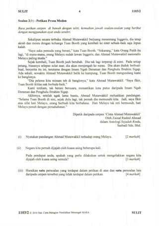 SULIT 4 1103/2
Soalan 2(b) - Petikan Prosa Moden
Baca petikan cerpen di bawah dengan teliti, kemudian jawab soalan-soalan yang berikut
dengan menggunakan ayat anda sendiri.
Sekalipun secara terbuka Ahmad Mutawakkil berjuang menentang Inggeris, dia tetap
akrab dan mesra dengan keluarga Tuan Booth yang kembali ke estet sebaik-baik saja Jepun
kalah.
"Saya suka pemuda yang berani," kata Tuan Booth. "Sekarang," kata Orang Putih itu
lagi, "di mana-mana, orang Melayu sudah lawan Inggeris, dan Ahmad Mutawakkil nasionalis
Melayu paling muda."
Sejak kembali, Tuan Booth jauh berubah. Dia tak lagi terperap di estet. Pada setiap
petang, biasanya selepas solat asar, dia akan menjengah ke surau. Dia akan duduk berbual-
bual, bercerita itu ini, terutama dengan Imam Ngah Deraman dan Penghulu Ibrahim Sigap.
Ada sekali, sewaktu Ahmad Mutawakkil balik ke kampung, Tuan Booth mengundang kami
ke banglonya.
"Dia pelawa kita minum teh di banglonya," kata Ahmad Mutawakkil. "Saya fikir,
Tuan Booth ikhlas nak berbaik-baik."
Kami terdiam, tak berani bersuara, menantikan kata putus daripada Imam Ngah
Deraman dan Penghulu Ibrahim Sigap.
Akhirnya, setelah agak lama buntu, Ahmad Mutawakkil meluahkan pandangan.
"Selama Tuan Booth di sini, sejak dulu lagi, tak pernah dia memusuhi kita. Jadi, saya fikir
atas sifat hati Melayu, orang berbudi kita berbahasa. Hati Melayu tak reti bermusuh, hati
Melayu penuh dengan persahabatan."
Dipetik daripada cerpen 'Cinta Ahmad Mutawakkil'
Oleh Zainal Rashid Ahmad
dalam Antologi Sejadah Rindu,
Sasbadi Sdn. Bhd.
(i) Nyatakan pandangan Ahmad Mutawakkil terhadap orang Melayu. [2 markah]
(ii) Negara kita pernah dijajah oleh kuasa asing beberapa kali.
Pada pendapat anda, apakah yang perlu dilakukan untuk mengelakkan negara kita
dijajah oleh kuasa asing semula? [3 markah]
(iii) Huraikan satu persoalan yang terdapat dalam petikan di atas dan satu persoalan lain
daripada cerpen tersebut yang tidak terdapat dalam petikan. [4 markah]
1103/2 ©2016 Hak Cipta Bahagian Pendidikan Menengah MARA SULIT
 