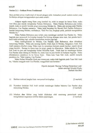 SULIT 5 H03/2
Soalan 2(c) - Petikan Prosa Tradisional
Baca petikan prosa tradisional di bawah dengan teliti, kemudian jawab soalan-soalan yang
berikutnya dengan menggunakan ayat anda sendiri.
Adapun segala orang Siam yang kembali itu, telah ia sampai ke benua Siam, maka
Awi Dicu pun masuk menghadap Paduka Bubunnya. Maka Paduka Bubunnya pun terlalu
marah; maka ia sendiri hendak pergi menyerang Melaka itu. Maka ada seorang anak Paduka
Bubunnya, Cau Pandan namanya. Maka ialah bercakap Ke Bawah Duli Paduka Bubunnya
hendak menyerang Melaka, sembahnya, "Duli Pra Cau, lengkapi patik, patiklah mengalahkan
Melaka itu."
Maka Paduka Bubunnya pun terlalu suka mendengar sembah Cau Pandan itu. Maka
baginda pun menyuruh berlengkap kepada Pra Kelong delapan ratus sum, lain perahu kecil-
kecil tiada terbilang lagi, sekadar menantikan musim juga lagi.
Maka kedengaranlah ke Melaka, Cau Pandan, anak Bubunnya, akan dititahkan
menyerang Melaka. Maka ada seorang hamba Allah diam di Melaka, bangsanya Arab, Sidi
Arab namanya disebut orang. Maka tuan itu senantiasa bermain panah lasykar, seperti dewal
orang berzikir. Barang ke mana tuan itu pergi, panah itu dibawanya. Maka tatkala itu Tuan
Sidi Arab itu pun ada menghadap Sultan Muzaffar Syah. Telah tuan itu mendengar khabar
Cau Pandan akan datang ke Melaka itu, maka tuan itu pun berdiri di hadapan baginda. Maka
dihalakannya panahnya itu ke benua Siam. Maka kata Tuan Sidi Arab, sambil menarik
panahnya itu, "Mati engkau, Cau Pandan."
Maka Sultan Muzaffar Syah pun tersenyum; maka titah baginda pada Tuan Sidi Arab
itu, "Jikalau sungguh mati Cau Pandan, sungguhlah tuan keramat."
Dipetik daripada 'Burung Terbang Dipipiskan Lada'
dalam antologi Sejadah Rindu,
Sasbadi Sdn.Bhd.
(i) Berikan maksud rangkai kata menyuruh berlengkap. [2 markah]
(ii) Nyatakan tindakan Sidi Arab setelah mendengar khabar bahawa Cau Pandan akan
menyerang Melaka. [3 markah]
(iii) Jelaskan dua ikhtiar yang boleh dilakukan oleh seseorang pemerintah untuk
mengelakkan negaranya terlibat dalam peperangan. [3 markah]
1103/2 ©2016 Hak Cipta Bahagian Pendidikan Menengah MARA
[Lihat halaman sebelah
SULIT
 