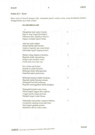 SULIT 6 1103/2
Soalan 2(d) - Syair
Baca syair di bawah dengan teliti, kemudian jawab soalan-soalan yang berikutnya dengan
menggunakan ayat anda sendiri.
SYAIR BIDASARI
I
Dengarkan tuan suatu riwayat, 1
Raja di desa Negeri Kembayat,
Dikarang fakir dijadikan hikayat,
Supaya menjadi tamsil ibarat.
Ada raja suatu negeri, 2
Sultan halifah akas bestari,
Asalnya baginda raja yang bahari,
Melimpah ngadil dagang senteri.
Hairan orang empunya temasya, 3
Baginda itulah raja perkasa,
Sangat tiada merasai susah,
Entah pada esok dan lusa.
Seri sultan raja bestari, 4
Setelah ia sudah beristeri,
Beberapa bulan beberapa hari,
Hamillah puteri permaisuri.
Beberapa lamanya dalam kerajaan, 5
Baginda duduk bersuka-sukaan,
Datanglah beroleh kedukaan,
Baginda meninggalkan takhta kerajaan.
Datanglah kepada suatu masa, 6
Melayanglah unggas dari angkasa,
Unggas gurda sangat perkasa,
Menjadi negeri rosak binasa.
Datanglah menyambar suaranya bahana, 7
Gemparlah sekalian mulia dan hina,
Seisi negeri gundah-gulana,
Membawa diri ke mana-mana.
1103/2 © 2016 Hak Cipta Bahagian Pendidikan Menengah MARA
SULIT
 