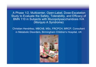 A Phase 1/2, Multicenter, Open-Label, Dose-Escalation
Study to Evaluate the Safety, Tolerability, and Efficacy of
 BMN 110 i S bj t with M
           in Subjects ith Mucopolysaccharidosis IVA
                                    l       h id i
                (Morquio A Syndrome)

Christian Hendriksz, MBChB, MSc, FRCPCH, MRCP, Consultant
  in Metabolic Disorders, Birmingham Children's Hospital, UK
 