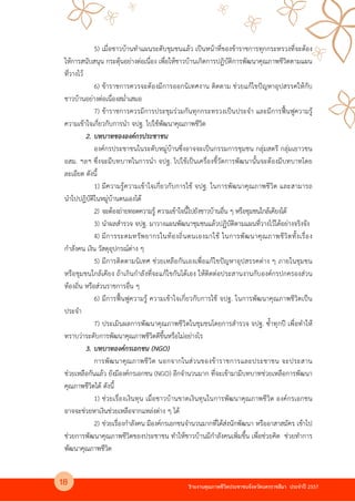 รายงานคุณภาพชีวิตประชาชนจังหวัดนครราชสีมา ประจําป 2557
5) เมื่อชาวบานทําแผนระดับชุมชนแลว เป@นหนาที่ของขาราชการทุกกระทรวงที่จะตอง
ใหการสนับสนุน กระตุนอย4างต4อเนื่อง เพื่อใหชาวบานเกิดการปฏิบัติการพัฒนาคุณภาพชีวิตตามแผน
ที่วางไว
6) ขาราชการควรจะตองมีการออกนิเทศงาน ติดตาม ช4วยแกไขปPญหาอุปสรรคใหกับ
ชาวบานอย4างต4อเนื่องสม่ําเสมอ
7) ขาราชการควรมีการประชุมร4วมกันทุกกระทรวงเป@นประจํา และมีการฟ]นฟูความรู
ความเขาใจเกี่ยวกับการนํา จปฐ. ไปใชพัฒนาคุณภาพชีวิต
2. บทบาทขององคกรประชาชน
องคKกรประชาชนในระดับหมู4บานซึ่งอาจจะเป@นกรรมการชุมชน กลุ4มสตรี กลุ4มเยาวชน
อสม. ฯลฯ ซึ่งจะมีบทบาทในการนํา จปฐ. ไปใชเป@นเครื่องชี้วัดการพัฒนานั้นจะตองมีบทบาทโดย
ละเอียด ดังนี้
1) มีความรูความเขาใจเกี่ยวกับการใช จปฐ. ในการพัฒนาคุณภาพชีวิต และสามารถ
นําไปปฎิบัติในหมู4บานตนเองได
2) จะตองถ4ายทอดความรู ความเขาใจนี้ไปยังชาวบานอื่น ๆ หรือชุมชนใกลเคียงได
3) นําผลสํารวจ จปฐ. มาวางแผนพัฒนาชุมชนแลวปฏิบัติตามแผนที่วางไวไดอย4างจริงจัง
4) มีการระดมทรัพยากรในทองถิ่นตนเองมาใช ในการพัฒนาคุณภาพชีวิตทั้งเรื่อง
กําลังคน เงิน วัสดุอุปกรณKต4าง ๆ
5) มีการติดตามนิเทศ ช4วยเหลือกันเองเพื่อแกไขปPญหาอุปสรรคต4าง ๆ ภายในชุมชน
หรือชุมชนใกลเคียง ถาเกินกําลังที่จะแกไขกันไดเอง ใหติดต4อประสานงานกับองคKกรปกครองส4วน
ทองถิ่น หรือส4วนราชการอื่น ๆ
6) มีการฟ]นฟูความรู ความเขาใจเกี่ยวกับการใช จปฐ. ในการพัฒนาคุณภาพชีวิตเป@น
ประจํา
7) ประเมินผลการพัฒนาคุณภาพชีวิตในชุมชนโดยการสํารวจ จปฐ. ซ้ําทุกป เพื่อทําให
ทราบว4าระดับการพัฒนาคุณภาพชีวิตดีขึ้นหรือไม4อย4างไร
3. บทบาทองคกรเอกชน (NGO)
การพัฒนาคุณภาพชีวิต นอกจากในส4วนของขาราชการและประชาชน จะประสาน
ช4วยเหลือกันแลว ยังมีองคKกรเอกชน (NGO) อีกจํานวนมาก ที่จะเขามามีบทบาทช4วยเหลือการพัฒนา
คุณภาพชีวิตได ดังนี้
1) ช4วยเรื่องเงินทุน เมื่อชาวบานขาดเงินทุนในการพัฒนาคุณภาพชีวิต องคKกรเอกชน
อาจจะช4วยหาเงินช4วยเหลือจากแหล4งต4าง ๆ ได
2) ช4วยเรื่องกําลังคน มีองคKกรเอกชนจํานวนมากที่ไดส4งนักพัฒนา หรืออาสาสมัคร เขาไป
ช4วยการพัฒนาคุณภาพชีวิตของประชาชน ทําใหชาวบานมีกําลังคนเพิ่มขึ้น เพื่อช4วยคิด ช4วยทําการ
พัฒนาคุณภาพชีวิต
18
 