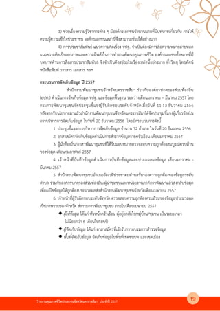 รายงานคุณภาพชีวิตประชาชนจังหวัดนครราชสีมา ประจําป 2557
3) ช4วยเรื่องความรูวิชาการต4าง ๆ มีองคKกรเอกชนจํานวนมากที่มีบทบาทเกี่ยวกับ การให
ความรูความเขาใจประชาชน องคKกรเอกชนเหล4านี้จึงสามารถช4วยไดอย4างมาก
4) การประชาสัมพันธK แนวความคิดเรื่อง จปฐ. จําเป@นตองมีการสื่อความหมายถ4ายทอด
แนวความคิดเป@นเอกภาพและความมีพลังในการทํางานพัฒนาคุณภาพชีวิต องคKกรเอกชนทั้งหลายที่มี
บทบาทดานการสื่อสารประชาสัมพันธK จึงจําเป@นตองช4วยในเรื่องเหล4านี้อย4างมาก ทั้งวิทยุ โทรทัศนK
หนังสือพิมพK วารสาร เอกสาร ฯลฯ
กระบวนการจัดเก็บข$อมูล ป 2557
สํานักงานพัฒนาชุมชนจังหวัดนครราชสีมา ร4วมกับองคKกรปกครองส4วนทองถิ่น
(อปท.) ดําเนินการจัดเก็บขอมูล จปฐ. และขอมูลพื้นฐาน ระหว4างเดือนมกราคม – มีนาคม 2557 โดย
กรมการพัฒนาชุมชนจัดประชุมชี้แจงผูรับผิดชอบระดับจังหวัดเมื่อวันที่ 11-13 ธันวาคม 2556
หลังจากรับนโยบายมาแลวสํานักงานพัฒนาชุมชนจังหวัดนครราชสีมาไดจัดประชุมชี้แจงผูเกี่ยวของใน
การบริหารการจัดเก็บขอมูล ในวันที่ 20 ธันวาคม 2556 โดยมีกระบวนการดังนี้
1. ประชุมชี้แจงการบริหารการจัดเก็บขอมูล จํานวน 32 อําเภอ ในวันที่ 20 ธันวาคม 2556
2. อาสาสมัครจัดเก็บขอมูลดําเนินการสํารวจขอมูลรายครัวเรือน เดือนมกราคม 2557
3. ผูนําทองถิ่น/อาสาพัฒนาชุมชนที่ไดรับมอบหมายตรวจสอบความถูกตองสมบูรณKครบถวน
ของขอมูล เดือนกุมภาพันธK 2557
4. เจาหนาที่บันทึกขอมูลดําเนินการบันทึกขอมูลและประมวลผลขอมูล เดือนมกราคม -
มีนาคม 2557
5. สํานักงานพัฒนาชุมชนอําเภอจัดเวทีประชาคมตําบลรับรองความถูกตองของขอมูลระดับ
ตําบล ร4วมกับองคKกรปกครองส4วนทองถิ่น/ผูนําชุมชนและหน4วยงานภาคีการพัฒนาแลวส4งกลับขอมูล
เพื่อแกไขขอมูลใหถูกตองประมวลผลส4งสํานักงานพัฒนาชุมชนจังหวัดเดือนเมษายน 2557
6. เจาหนาที่ผูรับผิดชอบระดับจังหวัด ตรวจสอบความถูกตองครบถวนของขอมูลประมวลผล
เป@นภาพรวมของจังหวัด ส4งกรมการพัฒนาชุมชน ภายในเดือนเมษายน 2557
ผูใหขอมูล ไดแก4 หัวหนาครัวเรือน ผูอยู4อาศัยในหมู4บาน/ชุมชน เป@นระยะเวลา
ไม4นอยกว4า 6 เดือนในรอบป
ผูจัดเก็บขอมูล ไดแก4 อาสาสมัครที่เขารับการอบรมการสํารวจขอมูล
พื้นที่จัดเก็บขอมูล จัดเก็บขอมูลในพื้นที่เขตชนบท และเขตเมือง
19
 