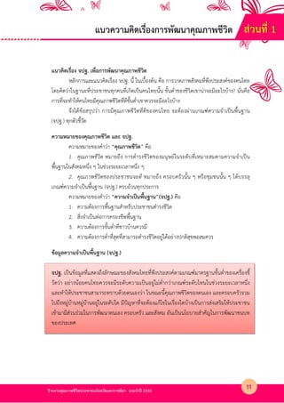 รายงานคุณภาพชีวิตประชาชนจังหวัดนครราชสีมา ประจําป 2558
แนวคิดเรื่อง จปฐ. เพื่อการพัฒนาคุณภาพชีวิต
หลักการและแนวคิดเรื่อง จปฐ. นี้ ในเบื้องตน คือ การวาดภาพสังคมที่พึงประสงคKของคนไทย
โดยคิดว4าในฐานะที่ประชาชนทุกคนที่เกิดเป?นคนไทยนั้น ขั้นต่ําของชีวิตเขาน4าจะมีอะไรบาง? นั่นคือ
การที่จะทําใหคนไทยมีคุณภาพชีวิตที่ดีขั้นต่ําเขาควรจะมีอะไรบาง
จึงไดขอสรุปว4า การมีคุณภาพชีวิตที่ดีของคนไทย จะตองผ4านเกณฑKความจําเป?นพื้นฐาน
(จปฐ.) ทุกตัวชี้วัด
ความหมายของคุณภาพชีวิต และ จปฐ.
ความหมายของคําว4า “คุณภาพชีวิต” คือ
1. คุณภาพชีวิต หมายถึง การดํารงชีวิตของมนุษยKในระดับที่เหมาะสมตามความจําเป?น
พื้นฐานในสังคมหนึ่ง ๆ ในช4วงระยะเวลาหนึ่ง ๆ
2. คุณภาพชีวิตของประชาชนจะดี หมายถึง ครอบครัวนั้น ๆ หรือชุมชนนั้น ๆ ไดบรรลุ
เกณฑKความจําเป?นพื้นฐาน (จปฐ.) ครบถวนทุกประการ
ความหมายของคําว4า “ความจําเปHนพื้นฐาน”(จปฐ.) คือ
1. ความตองการพื้นฐานสําหรับประชาชนดํารงชีวิต
2. สิ่งจําเป?นต4อการครองชีพพื้นฐาน
3. ความตองการขั้นต่ําที่ชาวบานควรมี
4. ความตองการต่ําที่สุดที่สามารถดํารงชีวิตอยู4ไดอย4างปกติสุขพอสมควร
ข$อมูลความจําเปHนพื้นฐาน (จปฐ.)
จปฐ. เป?นขอมูลที่แสดงถึงลักษณะของสังคมไทยที่พึงประสงคKตามเกณฑKมาตรฐานขั้นต่ําของเครื่องชี้
วัดว4า อย4างนอยคนไทยควรจะมีระดับความเป?นอยู4ไม4ต่ํากว4าเกณฑKระดับไหนในช4วงระยะเวลาหนึ่ง
และทําใหประชาชนสามารถทราบดวยตนเองว4า ในขณะนี้คุณภาพชีวิตของตนเอง และครอบครัวรวม
ไปถึงหมู4บานหมู4บานอยู4ในระดับใด มีปPญหาที่จะตองแกไขในเรื่องใดบางเป?นการส4งเสริมใหประชาชน
เขามามีส4วนร4วมในการพัฒนาตนเอง ครอบครัว และสังคม อันเป?นนโยบายสําคัญในการพัฒนาชนบท
ของประเทศ
แนวความคิดเรื่องการพัฒนาคุณภาพชีวิต ส4วนที่ 1
11
 