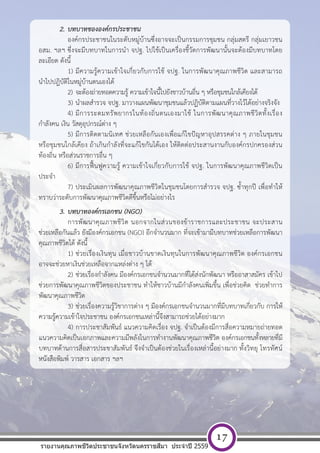 [ พ ิ ม พ  ท ี ่ อ ย ู  บ ร ิ ษ ั ท ] หนา 17
2. บทบาทขององค์กรประชาชน
องค์กรประชาชนในระดับหมู่บ้านซึ่งอาจจะเป็นกรรมการชุมชน กลุ่มสตรี กลุ่มเยาวชน
อสม. ฯลฯ ซึ่งจะมีบทบาทในการนํา จปฐ. ไปใช้เป็นเครื่องชี้วัดการพัฒนานั้นจะต้องมีบทบาทโดย
ละเอียด ดังนี้
1) มีความรู้ความเข้าใจเกี่ยวกับการใช้ จปฐ. ในการพัฒนาคุณภาพชีวิต และสามารถ
นําไปปฎิบัติในหมู่บ้านตนเองได้
2) จะต้องถ่ายทอดความรู้ ความเข้าใจนี้ไปยังชาวบ้านอื่น ๆ หรือชุมชนใกล้เคียงได้
3) นําผลสํารวจ จปฐ. มาวางแผนพัฒนาชุมชนแล้วปฏิบัติตามแผนที่วางไว้ได้อย่างจริงจัง
4) มีการระดมทรัพยากรในท้องถิ่นตนเองมาใช้ ในการพัฒนาคุณภาพชีวิตทั้งเรื่อง
กําลังคน เงิน วัสดุอุปกรณ์ต่าง ๆ
5) มีการติดตามนิเทศ ช่วยเหลือกันเองเพื่อแก้ไขปัญหาอุปสรรคต่าง ๆ ภายในชุมชน
หรือชุมชนใกล้เคียง ถ้าเกินกําลังที่จะแก้ไขกันได้เอง ให้ติดต่อประสานงานกับองค์กรปกครองส่วน
ท้องถิ่น หรือส่วนราชการอื่น ๆ
6) มีการฟื้นฟูความรู้ ความเข้าใจเกี่ยวกับการใช้ จปฐ. ในการพัฒนาคุณภาพชีวิตเป็น
ประจํา
7) ประเมินผลการพัฒนาคุณภาพชีวิตในชุมชนโดยการสํารวจ จปฐ. ซ้ําทุกปี เพื่อทําให้
ทราบว่าระดับการพัฒนาคุณภาพชีวิตดีขึ้นหรือไม่อย่างไร
3. บทบาทองค์กรเอกชน (NGO)
การพัฒนาคุณภาพชีวิต นอกจากในส่วนของข้าราชการและประชาชน จะประสาน
ช่วยเหลือกันแล้ว ยังมีองค์กรเอกชน (NGO) อีกจํานวนมาก ที่จะเข้ามามีบทบาทช่วยเหลือการพัฒนา
คุณภาพชีวิตได้ ดังนี้
1) ช่วยเรื่องเงินทุน เมื่อชาวบ้านขาดเงินทุนในการพัฒนาคุณภาพชีวิต องค์กรเอกชน
อาจจะช่วยหาเงินช่วยเหลือจากแหล่งต่าง ๆ ได้
2) ช่วยเรื่องกําลังคน มีองค์กรเอกชนจํานวนมากที่ได้ส่งนักพัฒนา หรืออาสาสมัคร เข้าไป
ช่วยการพัฒนาคุณภาพชีวิตของประชาชน ทําให้ชาวบ้านมีกําลังคนเพิ่มขึ้น เพื่อช่วยคิด ช่วยทําการ
พัฒนาคุณภาพชีวิต
3) ช่วยเรื่องความรู้วิชาการต่าง ๆ มีองค์กรเอกชนจํานวนมากที่มีบทบาทเกี่ยวกับ การให้
ความรู้ความเข้าใจประชาชน องค์กรเอกชนเหล่านี้จึงสามารถช่วยได้อย่างมาก
4) การประชาสัมพันธ์ แนวความคิดเรื่อง จปฐ. จําเป็นต้องมีการสื่อความหมายถ่ายทอด
แนวความคิดเป็นเอกภาพและความมีพลังในการทํางานพัฒนาคุณภาพชีวิต องค์กรเอกชนทั้งหลายที่มี
บทบาทด้านการสื่อสารประชาสัมพันธ์ จึงจําเป็นต้องช่วยในเรื่องเหล่านี้อย่างมาก ทั้งวิทยุ โทรทัศน์
หนังสือพิมพ์ วารสาร เอกสาร ฯลฯ
รายงานคุณภาพชีวิตประชาชนจังหวัดนครราชสีมา ประจําปี 2559
17
 