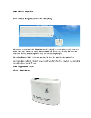 Bơm nước xả KingPump
Bơm nước xả dùng cho máy lạnh hiệu KingPump
Bơm nước xả máy lạnh hiệu KingPump là giải pháp thích hợp chuyên dụng cho máy lạnh,
được sử dụng ở những nơi không gian mà không thể lắp đặt được đường ống nước xả
máy lạnh, thường được dùng nhiều trong các cao ốc văn phòng,v.v…
Bơm KingPump có kích thước nhỏ gọn, lắp đặt đơn giản, vận hành êm và tự động.
Xem ngay bơm nước xả máy lạnh kingpump để lựa chọn cho chiêc máy lạnh nhà bạn dòng
sản phẩm thích hợp và tốt nhất
Bơm Kingpump có 2 loại :
Model : Water Genius
 