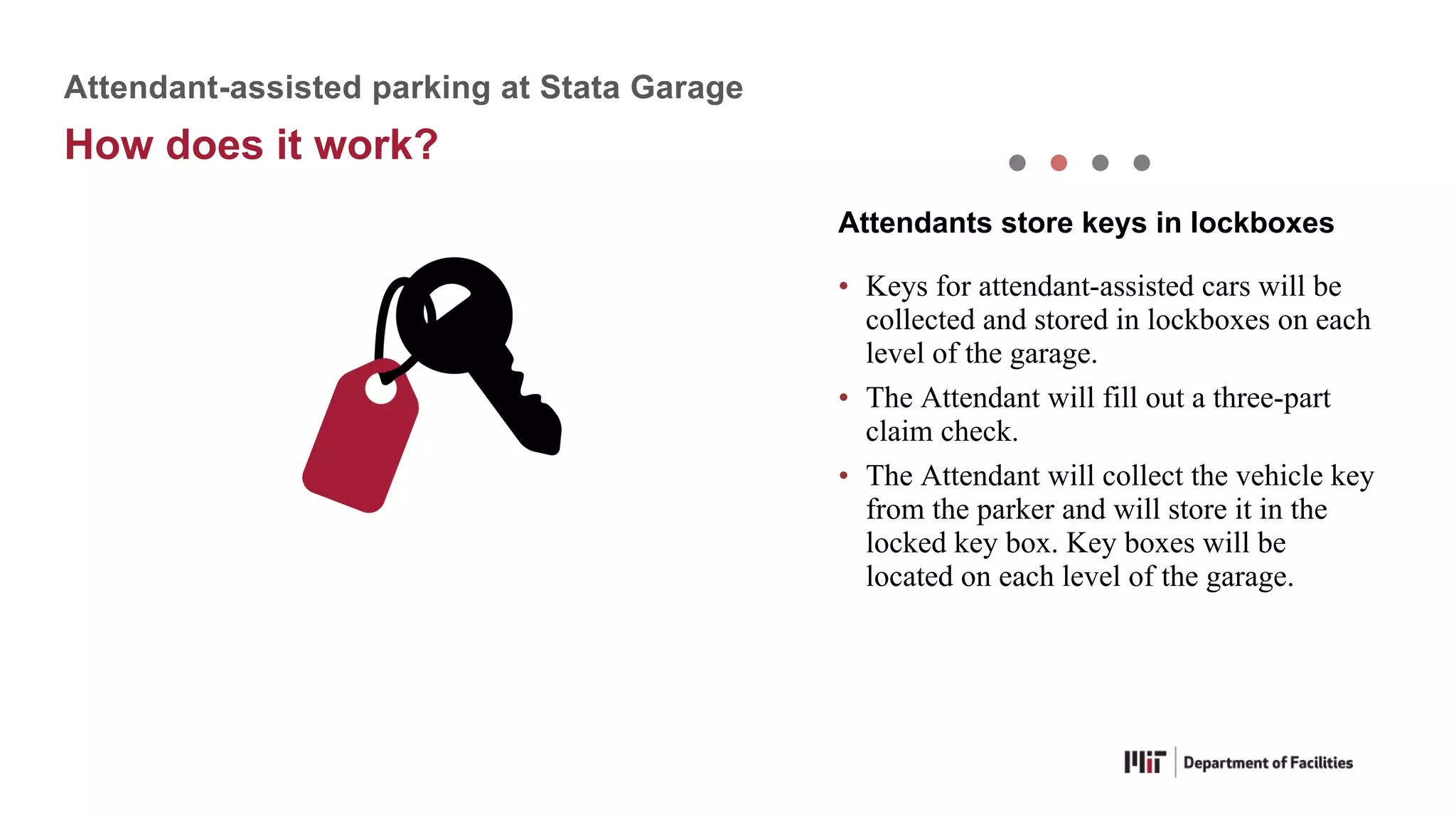 • Keys for attendant-assisted cars will be
collected and stored in lockboxes on each
level of the garage.
• The Attendant will fill out a three-part
claim check.
• The Attendant will collect the vehicle key
from the parker and will store it in the
locked key box. Key boxes will be
located on each level of the garage.
Attendants store keys in lockboxes
Attendant-assisted parking at Stata Garage
How does it work?
 