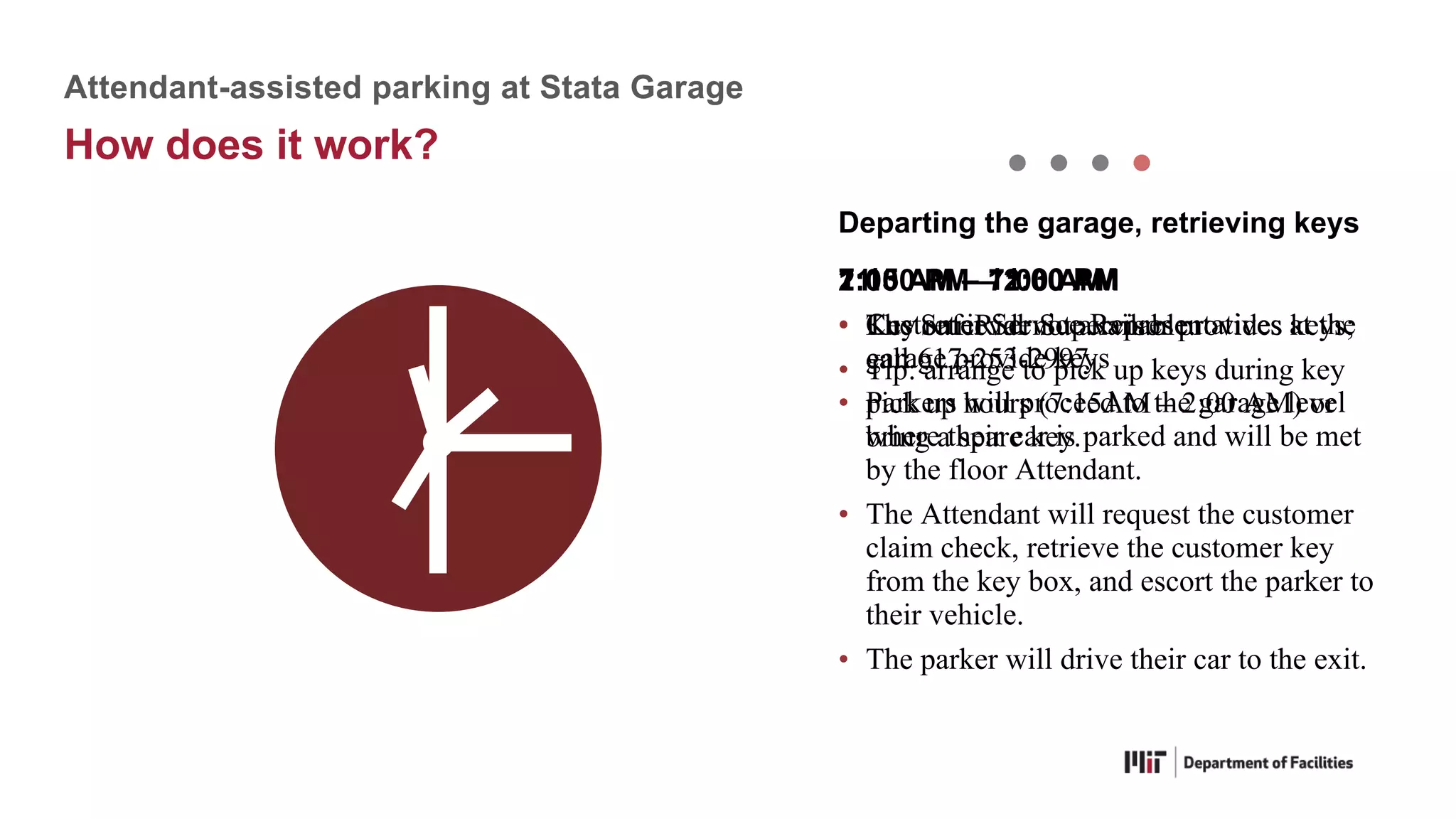 11:30 PM – 2:00 AM
• The SafeRide Supervisor provides keys;
call 617-253-2997
7:15 AM – 11:30 PM
• Customer Service Representatives at the
garage provide keys
• Parkers will proceed to the garage level
where their car is parked and will be met
by the floor Attendant.
• The Attendant will request the customer
claim check, retrieve the customer key
from the key box, and escort the parker to
their vehicle.
• The parker will drive their car to the exit.
Departing the garage, retrieving keys
2:00 AM – 7:00 AM
• Key retrieval not available.
• Tip: arrange to pick up keys during key
pick up hours (7:15AM – 2:00 AM) or
bring a spare key.
Attendant-assisted parking at Stata Garage
How does it work?
 