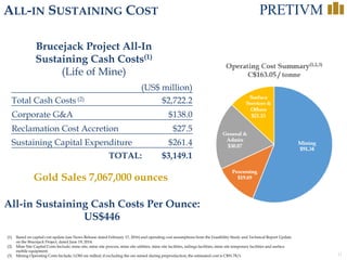 11
ALL-IN SUSTAINING COST
(1) Based on capital cost update (see News Release dated February 17, 2016) and operating cost assumptions from the Feasibility Study and Technical Report Update
on the Brucejack Project, dated June 19, 2014.
(2) Mine Site Capital Costs Include; mine site, mine site process, mine site utilities, mine site facilities, tailings facilities, mine site temporary facilities and surface
mobile equipment.
(3) Mining Operating Costs Include; LOM ore milled; if excluding the ore mined during preproduction, the estimated cost is C$91.78/t.
Mining
$91.34
Processing
$19.69
General &
Admin
$30.87
Surface
Services &
Others
$21.15
Operating Cost Summary(1,2,3)
C$163.05 / tonne
All-in Sustaining Cash Costs Per Ounce:
US$446
(US$ million)
Total Cash Costs (2) $2,722.2
Corporate G&A $138.0
Reclamation Cost Accretion $27.5
Sustaining Capital Expenditure $261.4
TOTAL: $3,149.1
Brucejack Project All-In
Sustaining Cash Costs(1)
(Life of Mine)
Gold Sales 7,067,000 ounces
 