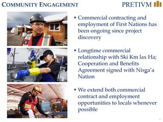 18
COMMUNITY ENGAGEMENT
 Commercial contracting and
employment of First Nations has
been ongoing since project
discovery
 Longtime commercial
relationship with Ski Km lax Ha;
Cooperation and Benefits
Agreement signed with Nisga’a
Nation
 We extend both commercial
contract and employment
opportunities to locals whenever
possible
 