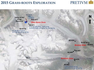 33
N
SU-673
Valley of the
Kings
Resource
561.5m @ 0.53 g/t Au
(includes 3m @ 6.34 g/t Au
SU-671
277m @ 0.88 g/t Au, 15.64 g/t Ag
(includes 8.68m @ 9.94 g/t Au, 90.3 g/t Ag
SU-682
2.28m @ 56.32 g/t Ag
(includes 0.7m @ 86.4 g/t Ag
Bowser Area
Kirkham Zone
Brucejack
Lake
Flow Dome Zone
SU-674
SU-675
SU-678
SU-681
SU-685
SU-676
SU-677
2015 GRASS-ROOTS EXPLORATION
 